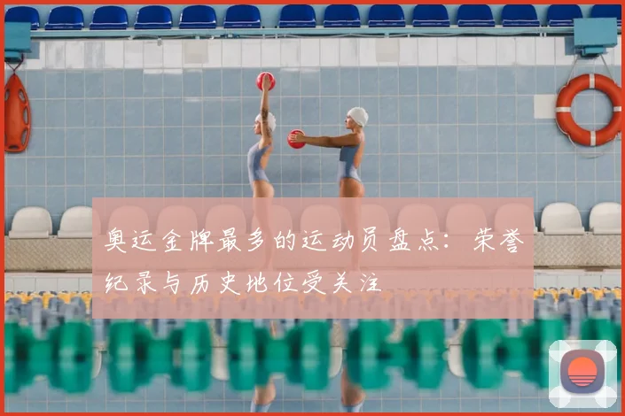 奥运金牌最多的运动员盘点：荣誉纪录与历史地位受关注