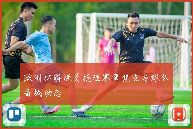 欧洲杯解说员梳理赛事焦点与球队备战动态