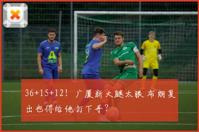 36+15+12！广厦新大腿太狠 布朗复出也得给他打下手？