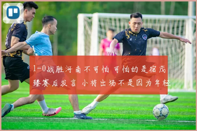 1-0战胜河南不可怕 可怕的是宿茂臻赛后发言 小将出场不是因为年轻